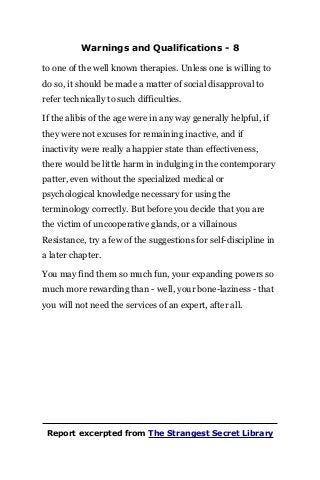 Warnings and Qualifications - 8
to one of the well known therapies. Unless one is willing to
do so, it should be made a matter of social disapproval to
refer technically to such difficulties.
If the alibis of the age were in any way generally helpful, if
they were not excuses for remaining inactive, and if
inactivity were really a happier state than effectiveness,
there would be little harm in indulging in the contemporary
patter, even without the specialized medical or
psychological knowledge necessary for using the
terminology correctly. But before you decide that you are
the victim of uncooperative glands, or a villainous
Resistance, try a few of the suggestions for self-discipline in
a later chapter.
You may find them so much fun, your expanding powers so
much more rewarding than - well, your bone-laziness - that
you will not need the services of an expert, after all.
Report excerpted from The Strangest Secret Library
 