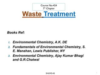 Waste Treatment
Books Ref:
1. Environmental Chemistry, A.K. DE
2. Fundamentals of Environmental Chemistry, S.
E. Manahan, Lewis Publisher, NY
3. Environmental Chemistry, Ajay Kumar Bhagi
and G.R.Chatwal
1
Course No-424
7th
Chapter
SHUVO-45
 