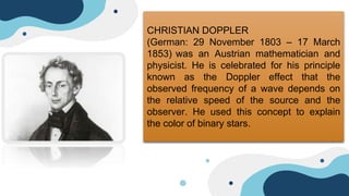 CHRISTIAN DOPPLER
(German: 29 November 1803 – 17 March
1853) was an Austrian mathematician and
physicist. He is celebrated for his principle
known as the Doppler effect that the
observed frequency of a wave depends on
the relative speed of the source and the
observer. He used this concept to explain
the color of binary stars.
 