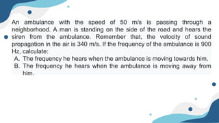 An ambulance with the speed of 50 m/s is passing through a
neighborhood. A man is standing on the side of the road and hears the
siren from the ambulance. Remember that, the velocity of sound
propagation in the air is 340 m/s. If the frequency of the ambulance is 900
Hz, calculate:
A. The frequency he hears when the ambulance is moving towards him.
B. The frequency he hears when the ambulance is moving away from
him.
 
