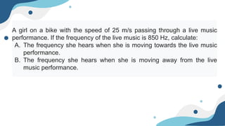 A girl on a bike with the speed of 25 m/s passing through a live music
performance. If the frequency of the live music is 850 Hz, calculate:
A. The frequency she hears when she is moving towards the live music
performance.
B. The frequency she hears when she is moving away from the live
music performance.
 