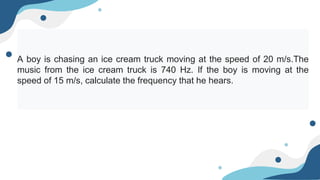 A boy is chasing an ice cream truck moving at the speed of 20 m/s.The
music from the ice cream truck is 740 Hz. If the boy is moving at the
speed of 15 m/s, calculate the frequency that he hears.
 