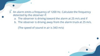 3. An alarm emits a frequency of 1200 Hz. Calculate the frequency
detected by the observer if:
a. The observer is driving toward the alarm at 25 m/s and if
b. The observer is driving away from the alarm truck at 25 m/s.
(The speed of sound in air is 343 m/s)
 