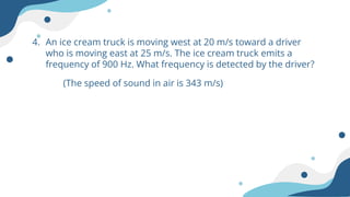4. An ice cream truck is moving west at 20 m/s toward a driver
who is moving east at 25 m/s. The ice cream truck emits a
frequency of 900 Hz. What frequency is detected by the driver?
(The speed of sound in air is 343 m/s)
 