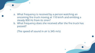 a. What frequency is received by a person watching an
oncoming fire truck moving at 110 km/h and emitting a
steady 800 Hz from its siren?
b. What frequency does she received after the fire truck has
passed?
(The speed of sound in air is 345 m/s)
 