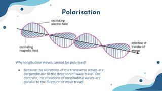 Polarisation
Why longitudinal waves cannot be polarised?
● Because the vibrations of the transverse waves are
perpendicular to the direction of wave travel. On
contrary, the vibrations of longitudinal waves are
parallel to the direction of wave travel.
 