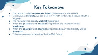 Key Takeaways
● The device is called microwave boxes (transmitter and receiver).
● Microwave is invisible, we can detect it from the intensity measured by the
receiver.
● The microwave is already vertically polarized.
● When the polarizer and analyzer are parallel, the intensity will be
maximum.
● When the polarizer and analyzer are perpendicular, the intensity will be
minimum.
● This phenomenon is described by the Malu’s Law.
 