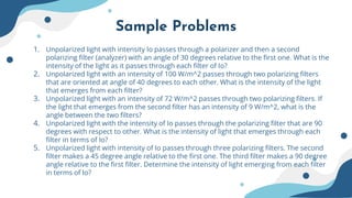 Sample Problems
1. Unpolarized light with intensity Io passes through a polarizer and then a second
polarizing filter (analyzer) with an angle of 30 degrees relative to the first one. What is the
intensity of the light as it passes through each filter of Io?
2. Unpolarized light with an intensity of 100 W/m^2 passes through two polarizing filters
that are oriented at angle of 40 degrees to each other. What is the intensity of the light
that emerges from each filter?
3. Unpolarized light with an intensity of 72 W/m^2 passes through two polarizing filters. If
the light that emerges from the second filter has an intensity of 9 W/m^2, what is the
angle between the two filters?
4. Unpolarized light with the intensity of Io passes through the polarizing filter that are 90
degrees with respect to other. What is the intensity of light that emerges through each
filter in terms of Io?
5. Unpolarized light with intensity of Io passes through three polarizing filters. The second
filter makes a 45 degree angle relative to the first one. The third filter makes a 90 degree
angle relative to the first filter. Determine the intensity of light emerging from each filter
in terms of Io?
 