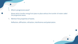 1. What is progressive wave?
Waves which transfer energy from place to place without the transfer of matter called
the progressive waves.
1. Mention five properties of waves.
Reflection, diffraction, refraction, interference and polarization.
 