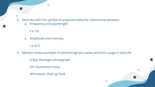 3. Describe with the symbol of proportionality the relationship between:
a. Frequency and wavelength.
f ∝ 1/λ
a. Amplitude and intensity.
I ∝ A^2
3. Mention three examples of electromagnetic waves and their usage in daily life.
X-Ray: Roentgen photograph.
UV: Fluorescent lamp.
Microwave: Heat up food.
 