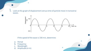 5. Look at this graph of displacement versus time of particle move in transverse
waves.
If the speed of the wave is 330 m/s, determine:
a. Period
b. Frequency
c. Wavelength
d. Amplitude (in m)
 