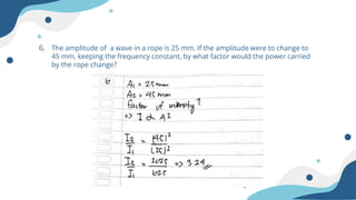 6. The amplitude of a wave in a rope is 25 mm. If the amplitude were to change to
45 mm, keeping the frequency constant, by what factor would the power carried
by the rope change?
 