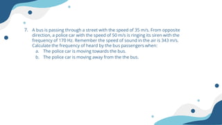 7. A bus is passing through a street with the speed of 35 m/s. From opposite
direction, a police car with the speed of 50 m/s is ringing its siren with the
frequency of 170 Hz. Remember the speed of sound in the air is 343 m/s.
Calculate the frequency of heard by the bus passengers when:
a. The police car is moving towards the bus.
b. The police car is moving away from the the bus.
 