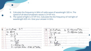8. Calculate the frequency in MHz of radio wave of wavelength 320 m. The
speed of all electromagnetic waves is 3×108 m/s.
9. The speed of light is 3×108 m/s. Calculate the the frequency of red light of
wavelength 625 nm. Give your answer in GHz.
 