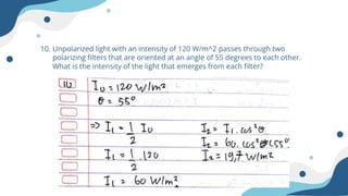 10. Unpolarized light with an intensity of 120 W/m^2 passes through two
polarizing filters that are oriented at an angle of 55 degrees to each other.
What is the intensity of the light that emerges from each filter?
 