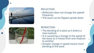 REFLECTION
• Reflection does not change the speed/
frequency
• The wave can be flipped upside down
REFRACTION
• The bending of a wave as it enters a
new medium
• It is caused by a change in the speed of
the wave as it moves from one medium
to another
• Greater change in speed means more
bending of the wave
 