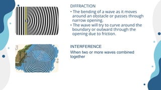 DIFFRACTION
• The bending of a wave as it moves
around an obstacle or passes through
narrow opening.
• The wave will try to curve around the
boundary or outward through the
opening due to friction.
INTERFERENCE
When two or more waves combined
together
 