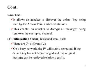 Cont..
Weak keys:
It allows an attacker to discover the default key being
used by the Access Point and client stations
This enables an attacker to decrypt all messages being
sent over the encrypted channel.
IV (initialization vector) reuse and small size:
There are 224 different IVs
On a busy network, the IV will surely be reused, if the
default key has not been changed and the original
message can be retrieved relatively easily.
14
 