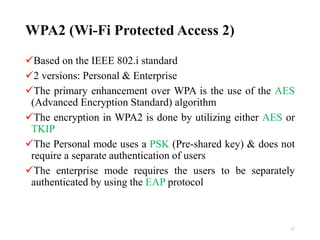WPA2 (Wi-Fi Protected Access 2)
Based on the IEEE 802.i standard
2 versions: Personal & Enterprise
The primary enhancement over WPA is the use of the AES
(Advanced Encryption Standard) algorithm
The encryption in WPA2 is done by utilizing either AES or
TKIP
The Personal mode uses a PSK (Pre-shared key) & does not
require a separate authentication of users
The enterprise mode requires the users to be separately
authenticated by using the EAP protocol
17
 