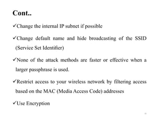 Cont..
Change the internal IP subnet if possible
Change default name and hide broadcasting of the SSID
(Service Set Identiﬁer)
None of the attack methods are faster or effective when a
larger passphrase is used.
Restrict access to your wireless network by filtering access
based on the MAC (Media Access Code) addresses
Use Encryption
20
 