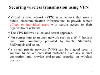 Securing wireless transmission using VPN
Virtual private network (VPN) is a network that uses a
public telecommunication infrastructure, to provide remote
offices or individual users with secure access to their
organization's network.
The VPN follows a client and server approach.
For connections to an open network such as a Wi-Fi hotspot
and those commonly provided by hotels, Starbucks,
McDonalds and so on,
a virtual private network (VPN) can be a good security
solution to deliver consistent protection over any internet
connection and provide end-to-end security on wireless
devices.
21
 