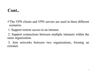 Cont..
The VPN clients and VPN servers are used in three different
scenarios
1. Support remote access to an intranet.
2. Support connections between multiple intranets within the
same organization.
3. Join networks between two organizations, forming an
extranet.
22
 