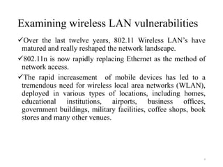 Examining wireless LAN vulnerabilities
Over the last twelve years, 802.11 Wireless LAN’s have
matured and really reshaped the network landscape.
802.11n is now rapidly replacing Ethernet as the method of
network access.
The rapid increasement of mobile devices has led to a
tremendous need for wireless local area networks (WLAN),
deployed in various types of locations, including homes,
educational institutions, airports, business offices,
government buildings, military facilities, coffee shops, book
stores and many other venues.
4
 