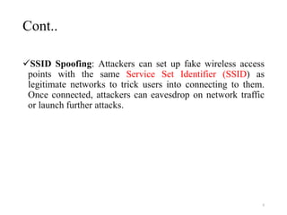 Cont..
SSID Spoofing: Attackers can set up fake wireless access
points with the same Service Set Identifier (SSID) as
legitimate networks to trick users into connecting to them.
Once connected, attackers can eavesdrop on network traffic
or launch further attacks.
9
 