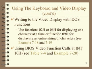 Using The Keyboard and Video Display  (cont’d) Writing to the Video Display with DOS Functions Use functions 02H or 06H for displaying one character at a time or function 09H for displaying an entire string of characters (see  Example 7-18  and  7-19 Using BIOS Video Function Calls at INT 10H (see  Table 7-4  and  Example 7-20 ) 