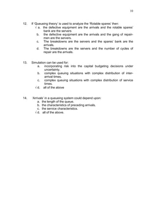 10
12. If ‘Queueing theory’ is used to analyze the ‘Rotable spares’ then:
√ a. the defective equipment are the arrivals and the rotable spares’
bank are the servers
b. the defective equipment are the arrivals and the gang of repair-
men are the servers.
c. The breakdowns are the servers and the spares’ bank are the
arrivals.
d. The breakdowns are the servers and the number of cycles of
repair are the arrivals.
13. Simulation can be used for:
a. incorporating risk into the capital budgeting decisions under
uncertainty.
b. complex queuing situations with complex distribution of inter-
arrival times.
c. complex queuing situations with complex distribution of service
times.
√ d. all of the above
14. ‘Arrivals’ in a queueing system could depend upon:
a. the length of the queue.
b. the characteristics of preceding arrivals.
c. the service characteristics.
√ d. all of the above.
 