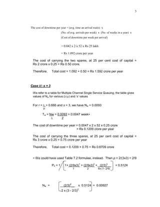 3
The cost of downtime per year = (avg. time an arrival waits) x
(No. of avg. arrivals per week) x (No. of weeks in a year) x
(Cost of downtime per week per arrival)
= 0.042 x 2 x 52 x Rs 25 lakh
= Rs 1.092 crore per year
The cost of carrying the two spares, at 25 per cent cost of capital =
Rs 2 crore x 0.25 = Rs 0.50 crore.
Therefore, Total cost = 1.092 + 0.50 = Rs 1.592 crore per year
Case II: s = 3
We refer to a table for Multiple Channel Single Service Queuing; the table gives
values of Nw for various (λ/µ) and ‘s’ values.
For r = λ = 0.666 and s = 3, we have Nw = 0.0093
µ
Tw = Nw = 0.0093 = 0.0047 week∗
λ 2
The cost of downtime per year = 0.0047 x 2 x 52 x 0.25 crore
= Rs 0.1209 crore per year
The cost of carrying the three spares, at 25 per cent cost of capital =
Rs 3 crore x 0.25 = 0.75 crore per year
Therefore, Total cost = 0.1209 + 0.75 = Rs 0.8709 crore
∗ We could have used Table 7.2 formulae, instead. Then ρ = 2/(3x3) = 2/9
P0 = 1 1+ (2/9x3)1
+ (2/9x3)2
+ (2/3)3
__ = 0.5124
1 2 6x (1- 2/9)
Nw = (2/3)4
__ x 0.5124 = 0.00927
2 x (3 - 2/3)2
 