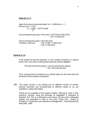 4
Case III: s = 1
Again from above mentioned table, for r = 0.666 and s = 1,
we have: Nw = 1.343
Tw = 1.343 = 0.6715 week
2
Cost of downtime per year in Rs crore = (0.6715) (2) (52) (0.25)
= Rs. 17.459 crore
Cost of carrying the spare = Rs 0.25 crore
Therefore, total cost = Rs 17.459 + 0.250 crore
= Rs 17.709 crore
Case IV: s = 4
If the number of service channels, i.e. the number of spares in a spares
bank is four, the value of waiting time becomes almost negligible.
The total cost for this policy = Cost of carrying four spares
= Rs 1.00 crore per year
Thus, carrying three (3) spares is an optimal policy as the total costs are
the least of all the options considered.
7&8. The mean number in the waiting line for different number of servers
(service channels) and corresponding to different values of λ/µ are
available in readymade tables.
These are not available in the present chapter. Otherwise, there is trial-
and-error involved, using the formulae as suggested in response to
Question # 6. This is cumbersome and hence not done here. Interested
readers are requested to refer to the book: Chary S.N., “Theory &
Problems in Production and Operations Management”, Tata McGraw-Hill,
New Delhi, 1995.
 
