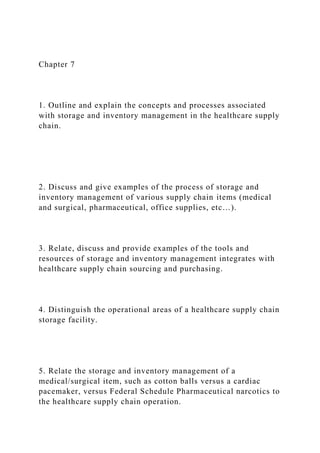 Chapter 7
1. Outline and explain the concepts and processes associated
with storage and inventory management in the healthcare supply
chain.
2. Discuss and give examples of the process of storage and
inventory management of various supply chain items (medical
and surgical, pharmaceutical, office supplies, etc…).
3. Relate, discuss and provide examples of the tools and
resources of storage and inventory management integrates with
healthcare supply chain sourcing and purchasing.
4. Distinguish the operational areas of a healthcare supply chain
storage facility.
5. Relate the storage and inventory management of a
medical/surgical item, such as cotton balls versus a cardiac
pacemaker, versus Federal Schedule Pharmaceutical narcotics to
the healthcare supply chain operation.
 