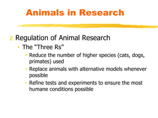 z Regulation of Animal Research
• The “Three Rs”
• Reduce the number of higher species (cats, dogs,
primates) used
• Replace animals with alternative models whenever
possible
• Refine tests and experiments to ensure the most
humane conditions possible
Animals in Research
 