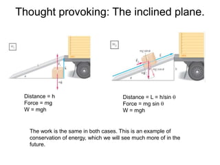 Thought provoking: The inclined plane.
Distance = h
Force = mg
W = mgh
Distance = L = h/sin q
Force = mg sin q
W = mgh
The work is the same in both cases. This is an example of
conservation of energy, which we will see much more of in the
future.
 