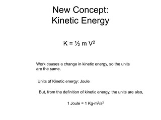 New Concept:
Kinetic Energy
K = ½ m V2
Work causes a change in kinetic energy, so the units
are the same.
Units of Kinetic energy: Joule
But, from the definition of kinetic energy, the units are also,
1 Joule = 1 Kg-m2/s2
 