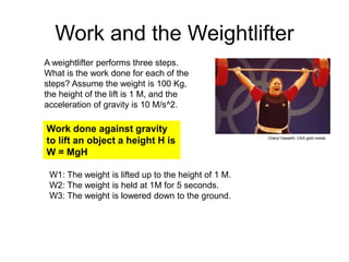 Work and the Weightlifter
A weightlifter performs three steps.
What is the work done for each of the
steps? Assume the weight is 100 Kg,
the height of the lift is 1 M, and the
acceleration of gravity is 10 M/s^2.
Work done against gravity
to lift an object a height H is
W = MgH
W1: The weight is lifted up to the height of 1 M.
W2: The weight is held at 1M for 5 seconds.
W3: The weight is lowered down to the ground.
Cheryl Hawarth, USA gold medal.
 