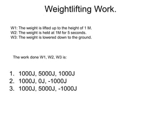 Weightlifting Work.
1. 1000J, 5000J, 1000J
2. 1000J, 0J, -1000J
3. 1000J, 5000J, -1000J
W1: The weight is lifted up to the height of 1 M.
W2: The weight is held at 1M for 5 seconds.
W3: The weight is lowered down to the ground.
The work done W1, W2, W3 is:
 