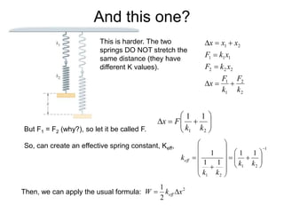 And this one?
This is harder. The two
springs DO NOT stretch the
same distance (they have
different K values).
2
2
1
1
2
2
2
1
1
1
2
1
k
F
k
F
x
x
k
F
x
k
F
x
x
x








But F1 = F2 (why?), so let it be called F.











2
1
1
1
k
k
F
x
So, can create an effective spring constant, Keff, 1
2
1
2
1
1
1
1
1
1

























k
k
k
k
keff
Then, we can apply the usual formula: 2
2
1
x
k
W eff 

 