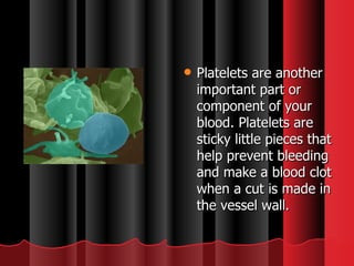 Platelets are another important part or component of your blood. Platelets are sticky little pieces that help prevent bleeding and make a blood clot when a cut is made in the vessel wall. 