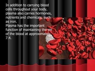 In addition to carrying blood cells throughout your body, plasma also carries hormones, nutrients and chemicals, such as iron.    Plasma has the important function of maintaining the pH of the blood at approximately 7.4. 