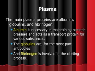 The main plasma proteins are albumin, globulins, and fibrinogen.  Albumin  is necessary in maintaining osmotic pressure and acts as a transport protein for various substances.  The  globulins  are, for the most part, antibodies  And  fibrinogen  is involved in the clotting process. Plasma 