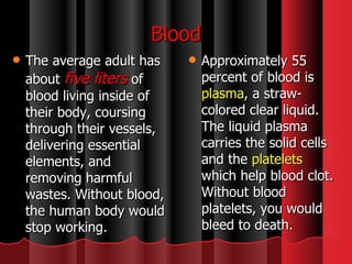 Blood The average adult has about  five liters   of blood living inside of their body, coursing through their vessels, delivering essential elements, and removing harmful wastes. Without blood, the human body would stop working.  Approximately 55 percent of blood is  plasma , a straw-colored clear liquid. The liquid plasma carries the solid cells and the  platelets  which help blood clot. Without blood platelets, you would bleed to death.  