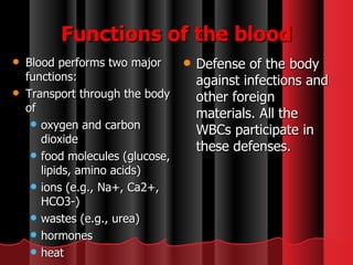 Functions of the blood Blood performs two major functions:  Transport through the body of  oxygen and carbon dioxide  food molecules (glucose, lipids, amino acids)  ions (e.g., Na+, Ca2+, HCO3-)  wastes (e.g., urea)  hormones  heat Defense of the body against infections and other foreign materials. All the WBCs participate in these defenses. 