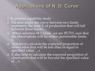 1. In process capability study
2. The area under the curve between two limits
represents the total % of production that will fall
between these limits.
 When selection 0f 3 limits, we are 95.73% sure that
the observations will lie within permissible limits.
σ
 It helps to calculate the expected proportion of
observation that will be less than or equal to
specified value . _x
 It also help to calculate the expected proportion of
observation that will be beyond the specified value
of _ x
 
