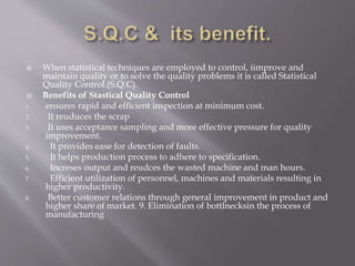  When statistical techniques are employed to control, iimprove and
maintain quality or to solve the quality problems it is called Statistical
Quality Control.(S.Q.C).
 Benefits of Stastical Quality Control
1. ensures rapid and efficient inspection at minimum cost.
2. It reuduces the scrap
3. It uses acceptance sampling and more effective pressure for quality
improvement.
4. It provides ease for detection of faults.
5. It helps production process to adhere to specification.
6. Increses output and reudces the wasted machine and man hours.
7. Efficient utilization of personnel, machines and materials resulting in
higher productivity.
8. Better customer relations through general improvement in product and
higher share of market. 9. Elimination of bottlnecksin the process of
manufacturing
 