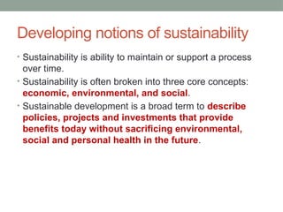 Developing notions of sustainability
• Sustainability is ability to maintain or support a process
over time.
• Sustainability is often broken into three core concepts:
economic, environmental, and social.
• Sustainable development is a broad term to describe
policies, projects and investments that provide
benefits today without sacrificing environmental,
social and personal health in the future.
 