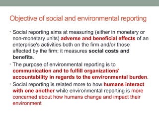 Objective of social and environmental reporting
• Social reporting aims at measuring (either in monetary or
non-monetary units) adverse and beneficial effects of an
enterprise's activities both on the firm and/or those
affected by the firm; it measures social costs and
benefits.
• The purpose of environmental reporting is to
communication and to fulfill organizations'
accountability in regards to the environmental burden.
• Social reporting is related more to how humans interact
with one another while environmental reporting is more
concerned about how humans change and impact their
environment
 