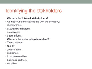 Identifying the stakholders
• Who are the internal stakeholders?
• All those who interact directly with the company:
• shareholders;
• executives/managers;
• employees;
• trade unions.
• Who are the external stakeholders?
• These include:
• NGOS;
• governments;
• customers;
• local communities;
• business partners;
• suppliers.
 