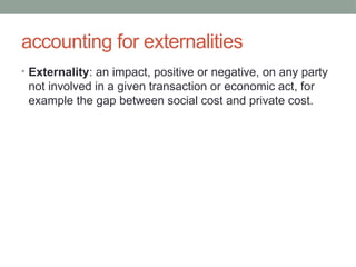 accounting for externalities
• Externality: an impact, positive or negative, on any party
not involved in a given transaction or economic act, for
example the gap between social cost and private cost.
 